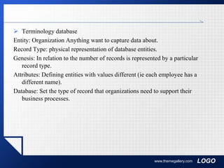 LOGO
 Terminology database
Entity: Organization Anything want to capture data about.
Record Type: physical representation of database entities.
Genesis: In relation to the number of records is represented by a particular
record type.
Attributes: Defining entities with values different (ie each employee has a
different name).
Database: Set the type of record that organizations need to support their
business processes.
www.themegallery.com
 