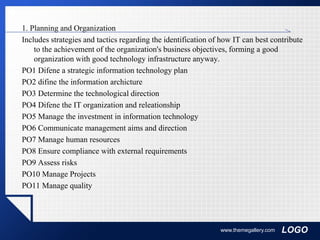 LOGO
1. Planning and Organization
Includes strategies and tactics regarding the identification of how IT can best contribute
to the achievement of the organization's business objectives, forming a good
organization with good technology infrastructure anyway.
PO1 Difene a strategic information technology plan
PO2 difine the information archicture
PO3 Determine the technological direction
PO4 Difene the IT organization and releationship
PO5 Manage the investment in information technology
PO6 Communicate management aims and direction
PO7 Manage human resources
PO8 Ensure compliance with external requirements
PO9 Assess risks
PO10 Manage Projects
PO11 Manage quality
www.themegallery.com
 