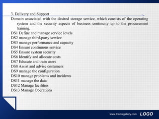 LOGOwww.themegallery.com
3. Delivery and Support
Domain associated with the desired storage service, which consists of the operating
system and the security aspects of business continuity up to the procurement
training.
DS1 Define and manage service levels
DS2 manage third-party service
DS3 manage performance and capacity
DS4 Ensure continuous service
DS5 Ensure system security
DS6 Identify and allocate costs
DS7 Educate and train users
DS8 Assist and advise costumers
DS9 manage the configuration
DS10 manage problems and incidents
DS11 manage the data
DS12 Manage facilities
DS13 Manage Operations
 