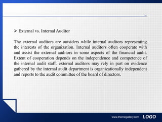 LOGOwww.themegallery.com
 External vs. Internal Auditor
The external auditors are outsiders while internal auditors representing
the interests of the organization. Internal auditors often cooperate with
and assist the external auditors in some aspects of the financial audit.
Extent of cooperation depends on the independence and competence of
the internal audit staff. external auditors may rely in part on evidence
gathered by the internal audit department is organizationally independent
and reports to the audit committee of the board of directors.
 