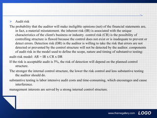 LOGO
 Audit risk
The probability that the auditor will make ineligible opinions (net) of the financial statements are,
in fact, a material misstatement. the inherent risk (IR) is associated with the unique
characteristics of the client's business or industry. control risk (CR) is the possibility of
controlling structure is flawed because the control does not exist or is inadequate to prevent or
detect errors. Detection risk (DR) is the auditor is willing to take the risk that errors are not
detected or prevented by the control structure will not be detected by the auditor. components
of audit risk in the model used to define the scope, nature and timing of substantive testing:
audit risk model: AR = IR x CR x DR
If the risk is acceptable audit is 5%, the risk of detection will depend on the planned control
structure.
The stronger the internal control structure, the lower the risk control and less substantive testing
the auditor should do.
substantive testing is labor intensive audit costs and time-consuming, which encourages and cause
interference.
management interests are served by a strong internal control structure.
www.themegallery.com
 