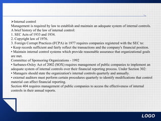 LOGO
Internal control
Management is required by law to establish and maintain an adequate system of internal controls.
A brief history of the law of internal control:
1. SEC Acts of 1933 and 1934.
2. Copyright law of 1976.
3. Foreign Corrupt Practices (FCPA) in 1977 requires companies registered with the SEC to:
• Keep records sufficient and fairly reflect the transactions and the company's financial position.
• Maintain internal control systems which provide reasonable assurance that organizational goals
are met.
Committee of Sponsoring Organizations - 1992
• Sarbanes-Oxley Act of 2002 (SOX) requires management of public companies to implement an
adequate system of internal controls over their financial reporting process. Under Section 302:
• Managers should state the organization's internal controls quarterly and annually.
• external auditors must perform certain procedures quarterly to identify modifications that control
material can affect financial reporting.
Section 404 requires management of public companies to access the effectiveness of internal
controls in their annual reports.
 