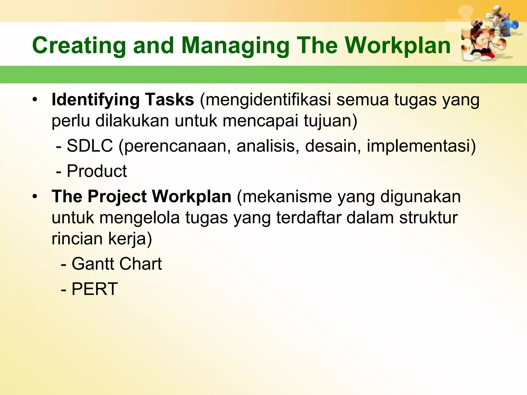 Creating and Managing The Workplan

• Identifying Tasks (mengidentifikasi semua tugas yang
  perlu dilakukan untuk mencapai tujuan)
   - SDLC (perencanaan, analisis, desain, implementasi)
   - Product
• The Project Workplan (mekanisme yang digunakan
  untuk mengelola tugas yang terdaftar dalam struktur
  rincian kerja)
    - Gantt Chart
    - PERT
 