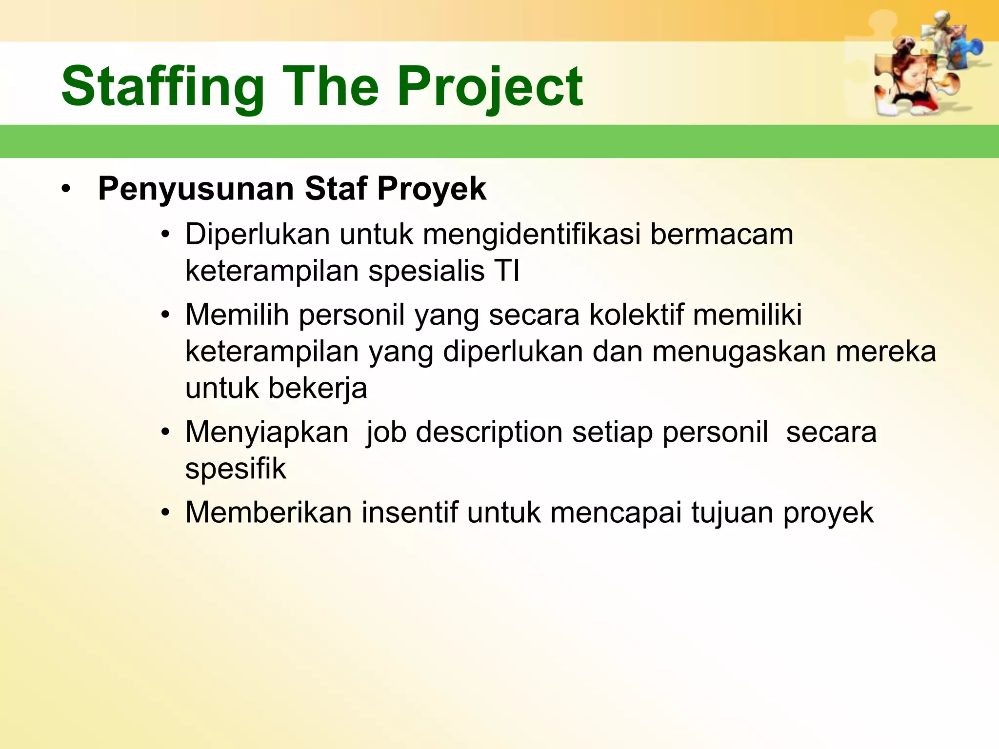 Staffing The Project
• Penyusunan Staf Proyek
     • Diperlukan untuk mengidentifikasi bermacam
       keterampilan spesialis TI
     • Memilih personil yang secara kolektif memiliki
       keterampilan yang diperlukan dan menugaskan mereka
       untuk bekerja
     • Menyiapkan job description setiap personil secara
       spesifik
     • Memberikan insentif untuk mencapai tujuan proyek
 