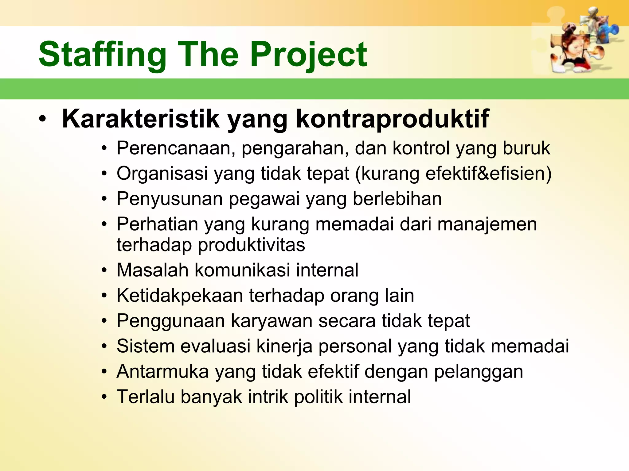 Staffing The Project
• Karakteristik yang kontraproduktif
     •   Perencanaan, pengarahan, dan kontrol yang buruk
     •   Organisasi yang tidak tepat (kurang efektif&efisien)
     •   Penyusunan pegawai yang berlebihan
     •   Perhatian yang kurang memadai dari manajemen
         terhadap produktivitas
     •   Masalah komunikasi internal
     •   Ketidakpekaan terhadap orang lain
     •   Penggunaan karyawan secara tidak tepat
     •   Sistem evaluasi kinerja personal yang tidak memadai
     •   Antarmuka yang tidak efektif dengan pelanggan
     •   Terlalu banyak intrik politik internal
 