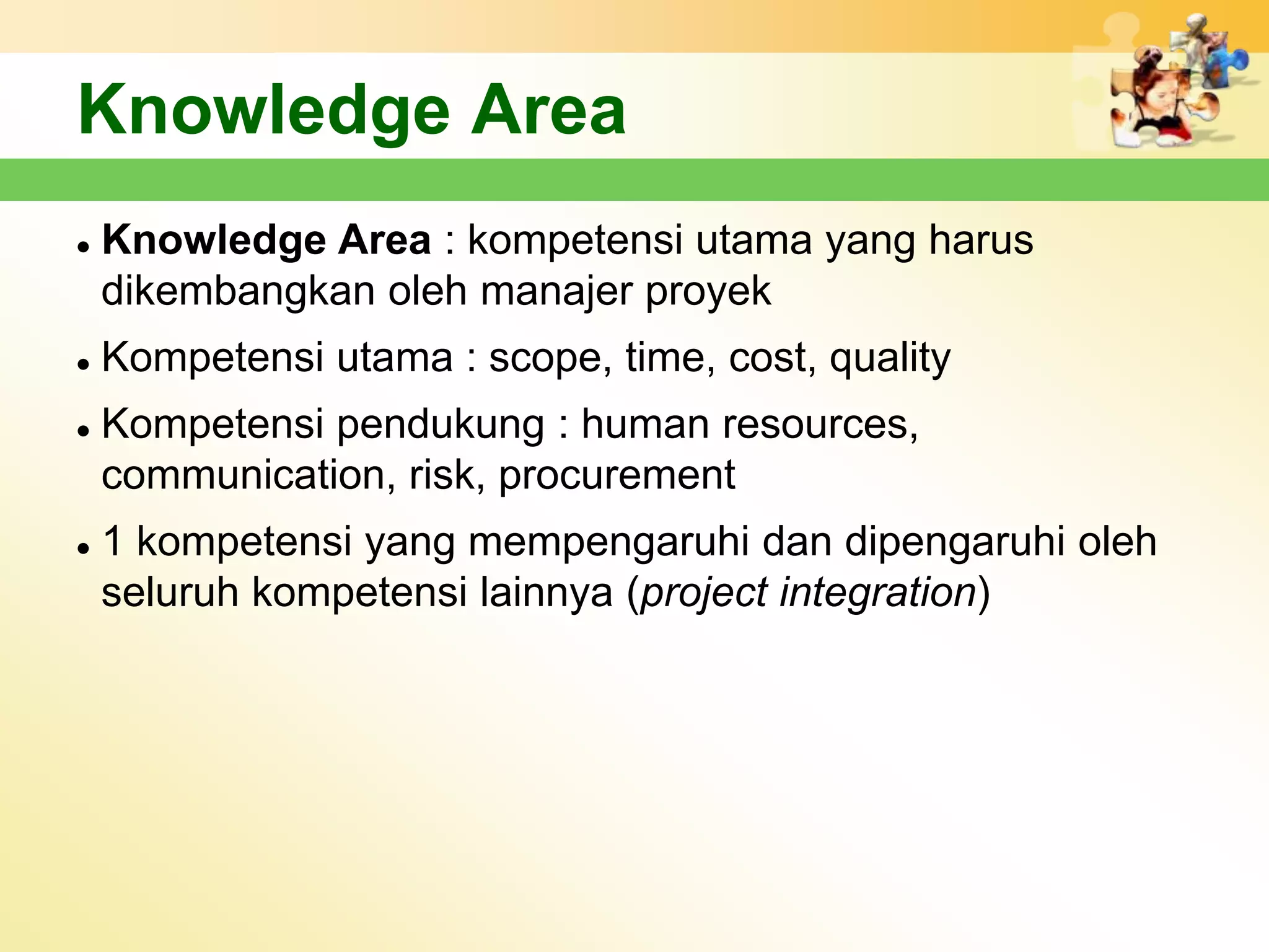 Knowledge Area
   Knowledge Area : kompetensi utama yang harus
    dikembangkan oleh manajer proyek
   Kompetensi utama : scope, time, cost, quality
   Kompetensi pendukung : human resources,
    communication, risk, procurement
   1 kompetensi yang mempengaruhi dan dipengaruhi oleh
    seluruh kompetensi lainnya (project integration)
 
