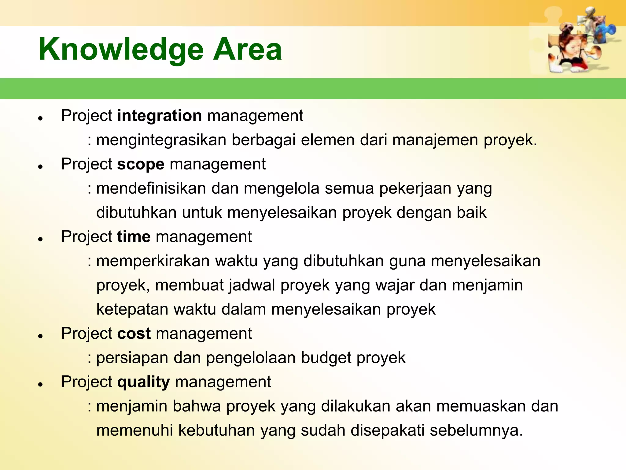 Knowledge Area
   Project integration management
       : mengintegrasikan berbagai elemen dari manajemen proyek.
   Project scope management
       : mendefinisikan dan mengelola semua pekerjaan yang
         dibutuhkan untuk menyelesaikan proyek dengan baik
   Project time management
       : memperkirakan waktu yang dibutuhkan guna menyelesaikan
         proyek, membuat jadwal proyek yang wajar dan menjamin
         ketepatan waktu dalam menyelesaikan proyek
   Project cost management
       : persiapan dan pengelolaan budget proyek
   Project quality management
       : menjamin bahwa proyek yang dilakukan akan memuaskan dan
         memenuhi kebutuhan yang sudah disepakati sebelumnya.
 