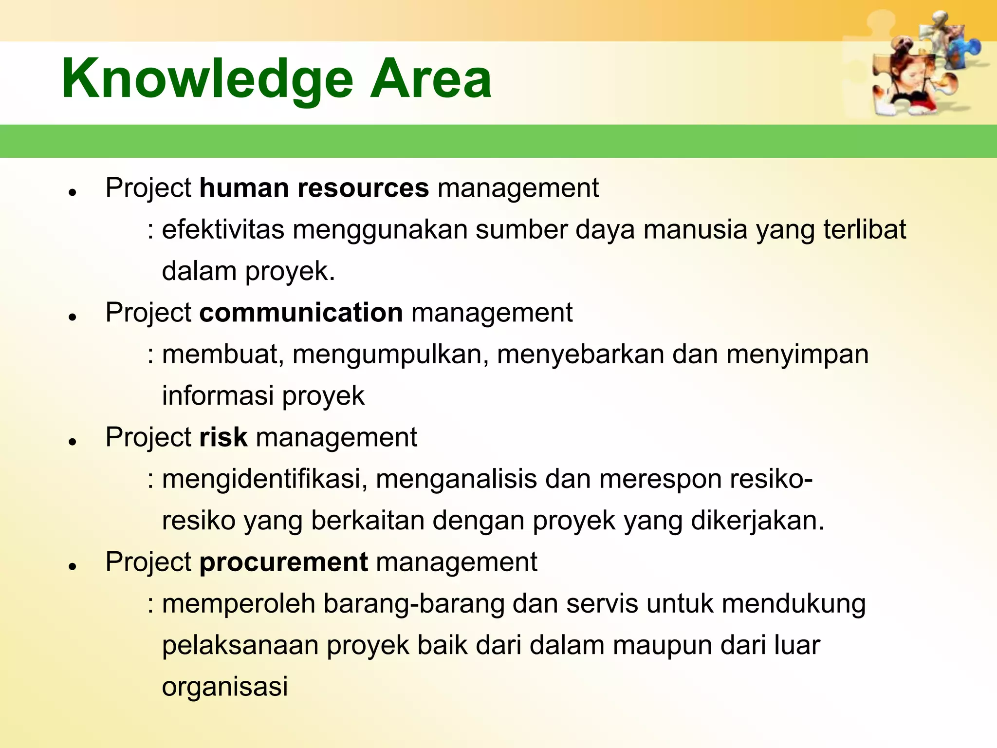 Knowledge Area
   Project human resources management
       : efektivitas menggunakan sumber daya manusia yang terlibat
         dalam proyek.
   Project communication management
       : membuat, mengumpulkan, menyebarkan dan menyimpan
         informasi proyek
   Project risk management
       : mengidentifikasi, menganalisis dan merespon resiko-
         resiko yang berkaitan dengan proyek yang dikerjakan.
   Project procurement management
       : memperoleh barang-barang dan servis untuk mendukung
         pelaksanaan proyek baik dari dalam maupun dari luar
         organisasi
 