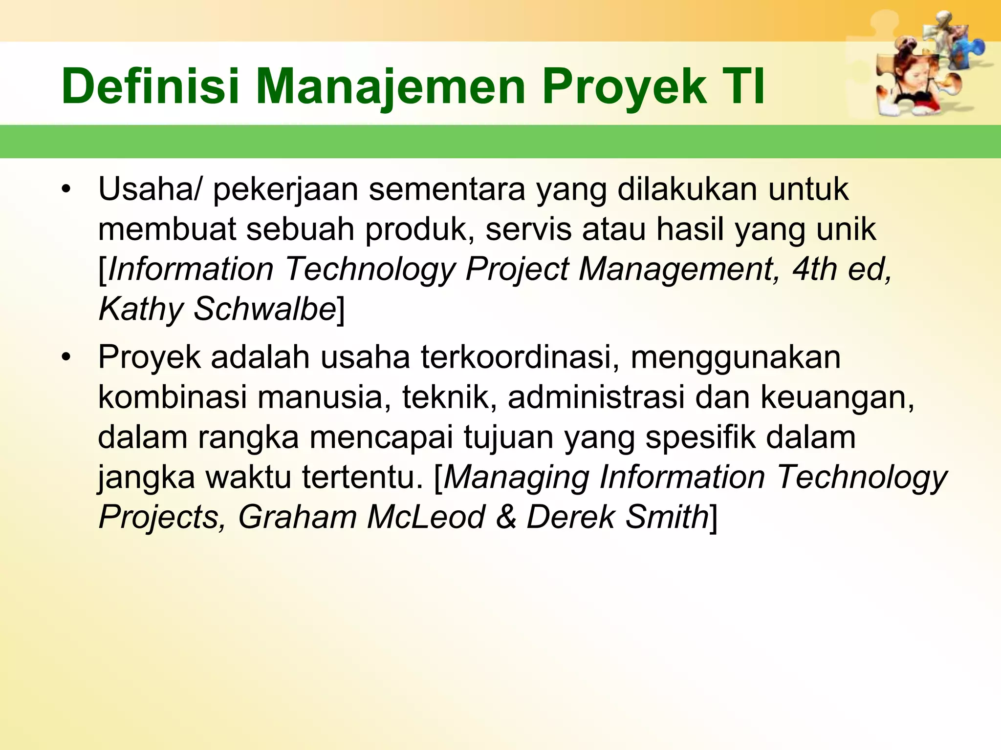 Definisi Manajemen Proyek TI
• Usaha/ pekerjaan sementara yang dilakukan untuk
  membuat sebuah produk, servis atau hasil yang unik
  [Information Technology Project Management, 4th ed,
  Kathy Schwalbe]
• Proyek adalah usaha terkoordinasi, menggunakan
  kombinasi manusia, teknik, administrasi dan keuangan,
  dalam rangka mencapai tujuan yang spesifik dalam
  jangka waktu tertentu. [Managing Information Technology
  Projects, Graham McLeod & Derek Smith]
 