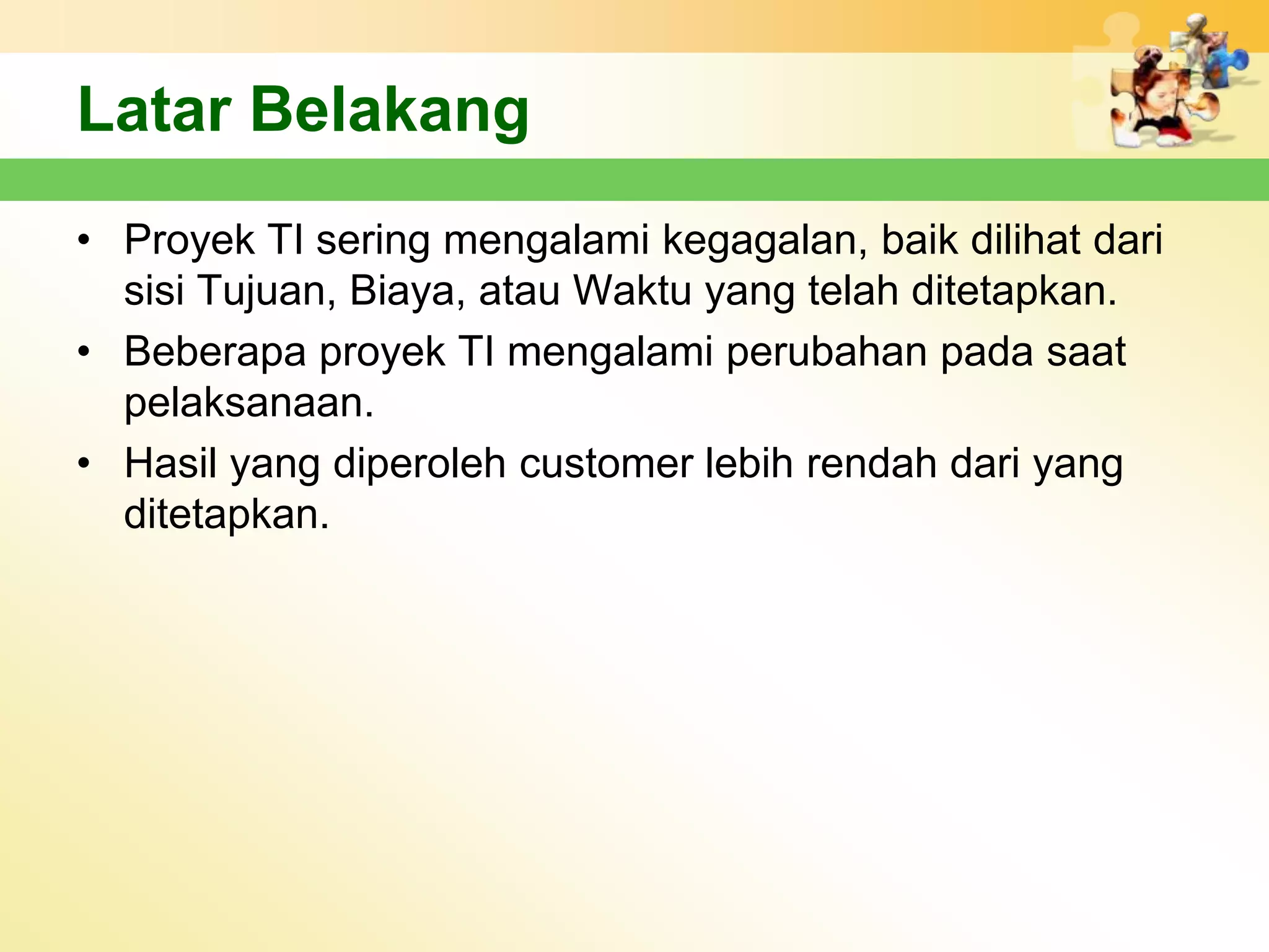 Latar Belakang
• Proyek TI sering mengalami kegagalan, baik dilihat dari
  sisi Tujuan, Biaya, atau Waktu yang telah ditetapkan.
• Beberapa proyek TI mengalami perubahan pada saat
  pelaksanaan.
• Hasil yang diperoleh customer lebih rendah dari yang
  ditetapkan.
 