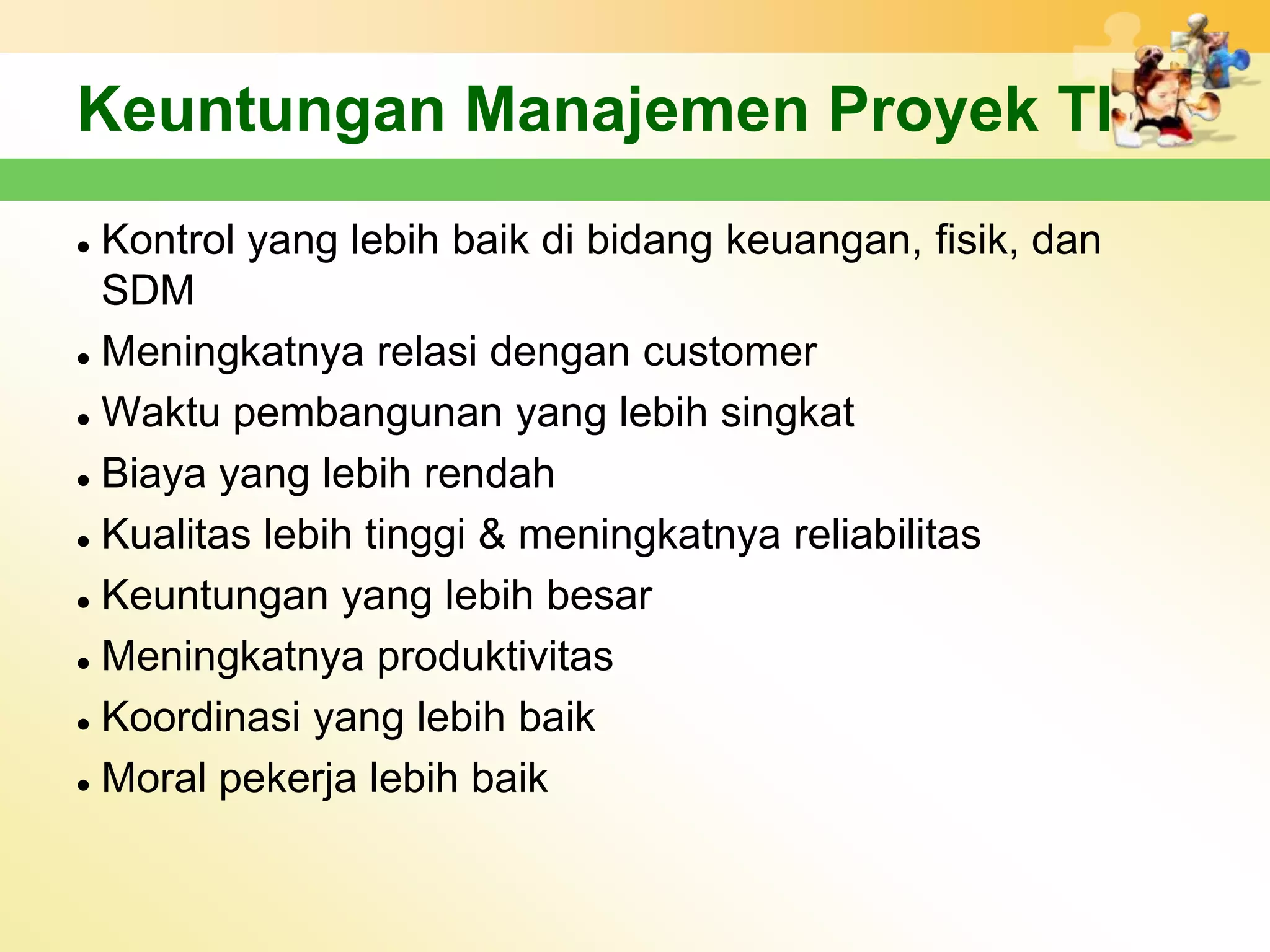 Keuntungan Manajemen Proyek TI
 Kontrol yang lebih baik di bidang keuangan, fisik, dan
  SDM
 Meningkatnya relasi dengan customer


 Waktu pembangunan yang lebih singkat


 Biaya yang lebih rendah


 Kualitas lebih tinggi & meningkatnya reliabilitas


 Keuntungan yang lebih besar


 Meningkatnya produktivitas


 Koordinasi yang lebih baik


 Moral pekerja lebih baik
 