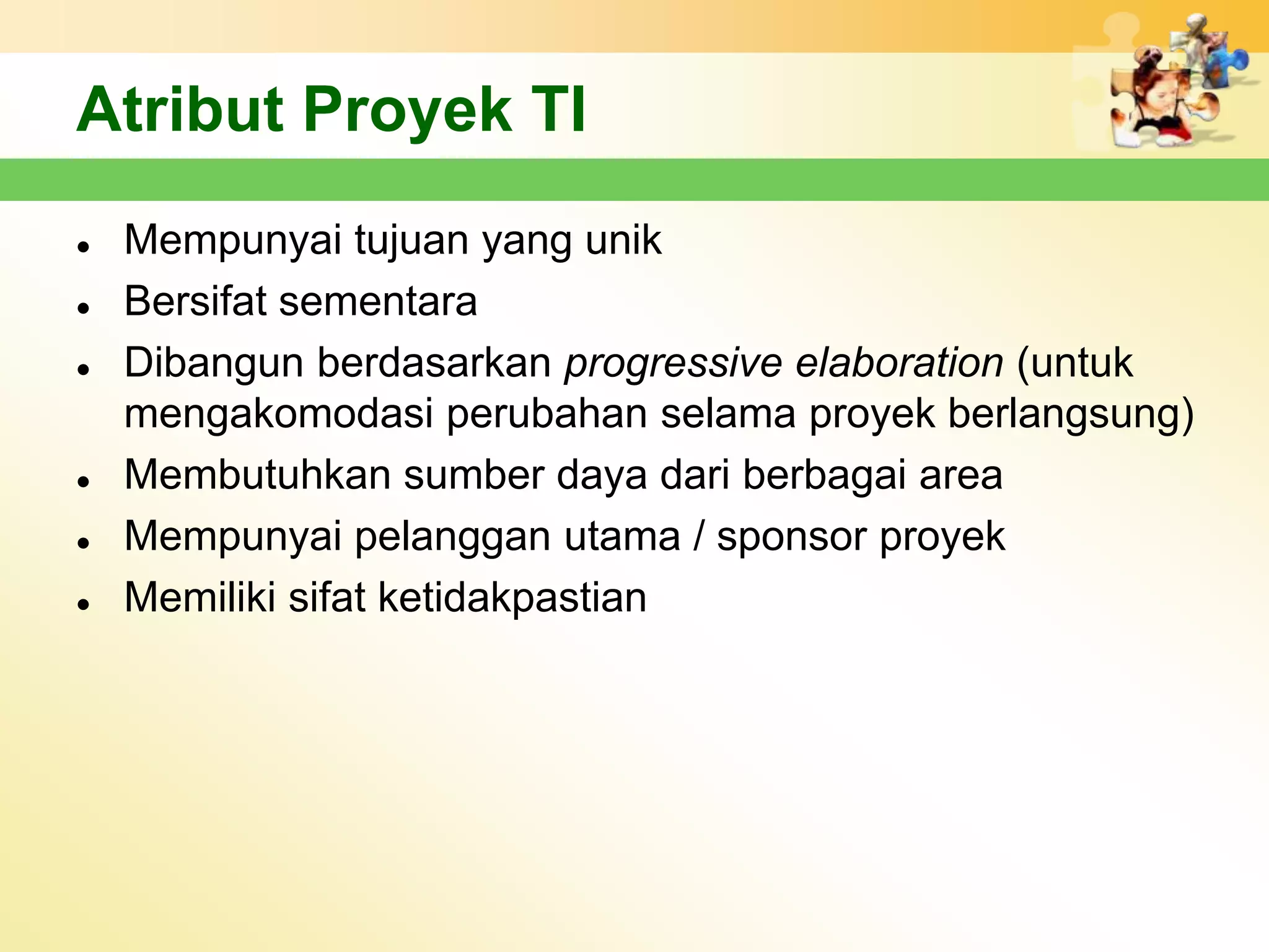 Atribut Proyek TI
   Mempunyai tujuan yang unik
   Bersifat sementara
   Dibangun berdasarkan progressive elaboration (untuk
    mengakomodasi perubahan selama proyek berlangsung)
   Membutuhkan sumber daya dari berbagai area
   Mempunyai pelanggan utama / sponsor proyek
   Memiliki sifat ketidakpastian
 