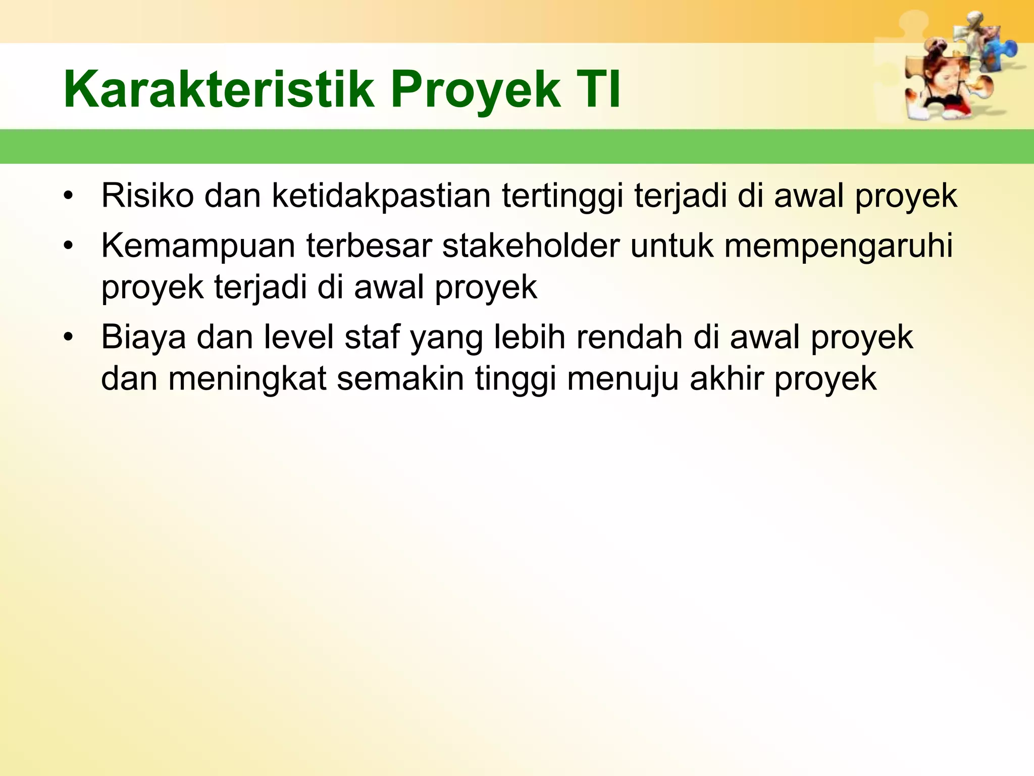 Karakteristik Proyek TI
• Risiko dan ketidakpastian tertinggi terjadi di awal proyek
• Kemampuan terbesar stakeholder untuk mempengaruhi
  proyek terjadi di awal proyek
• Biaya dan level staf yang lebih rendah di awal proyek
  dan meningkat semakin tinggi menuju akhir proyek
 