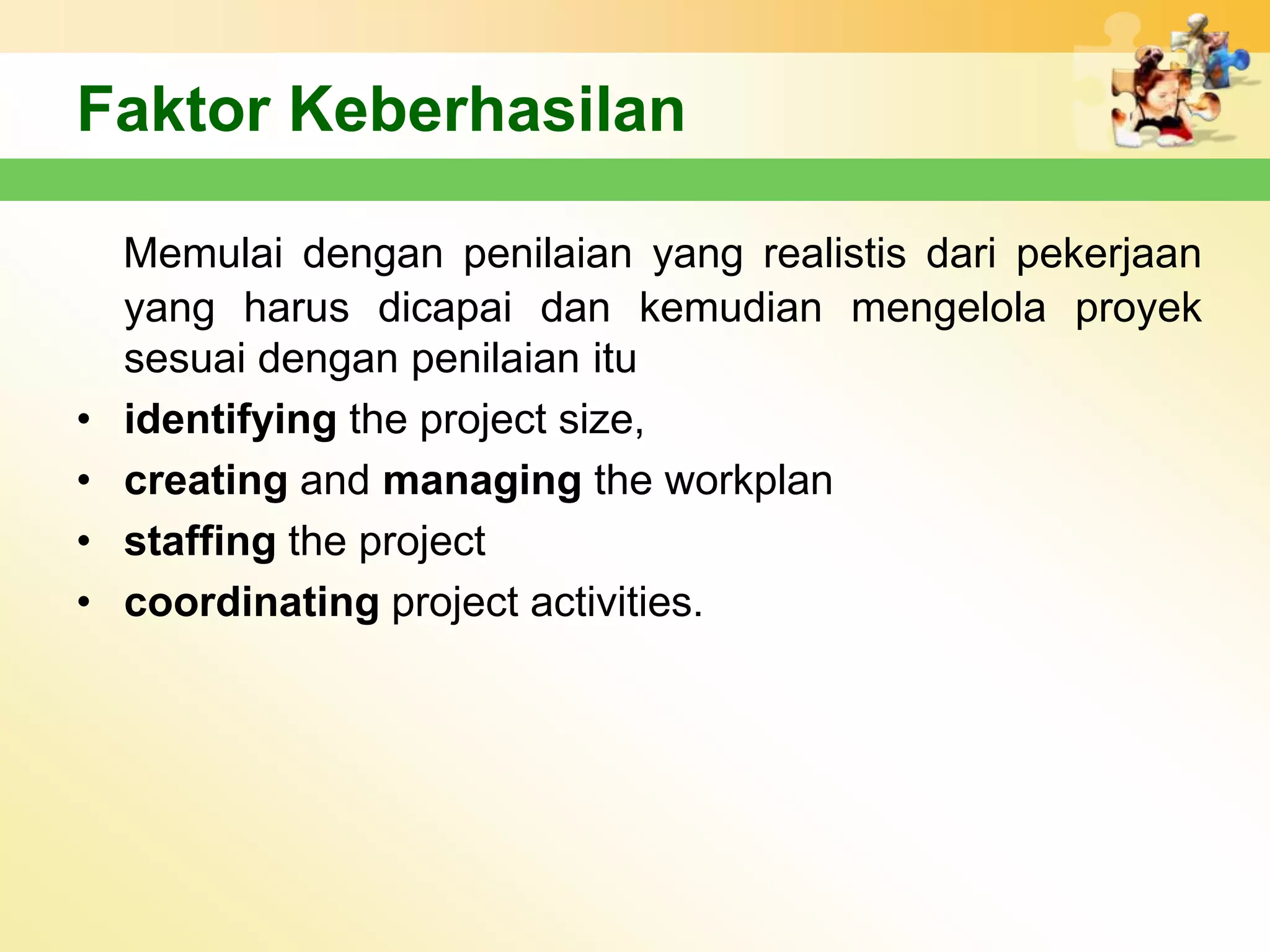 Faktor Keberhasilan

    Memulai dengan penilaian yang realistis dari pekerjaan
    yang harus dicapai dan kemudian mengelola proyek
    sesuai dengan penilaian itu
•   identifying the project size,
•   creating and managing the workplan
•   staffing the project
•   coordinating project activities.
 