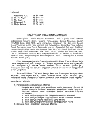 Kelompok
1. Gresiandra F. P. 1515015006
2. Hasyim Asyari 1515015030
3. Nur Bayti 1515015031
4. Rahmawati R.H 1515015008
5. Hartini Indriani 1515015025
DINAS TENAGA KERJA DAN TRANSMIGRASI
Pembangunan Daerah Provinsi Kalimantan Timur 5 (lima) tahun kedepan
sebagaimana tertuang dalam Rencana Pembangunan Jangka Menengah Daerah
(RPJMD) tahun 2009-2013, yang merupakan penjabaran visi dan misi Kepala
Daerah/Gubernur terpilih yaitu memiliki visi “Mewujudkan Kalimantan Timur sebagai
Pusat Agroindusri dan Energi Terkemuka menuju Masyarakat Adil dan Sejahtera”
melalui sinergi 3 (tiga) modal yaitu Manusia, Alam dan Fisik, Sosial. Salah satu misinya
adalah “Mewujudkan Masyarakat yang sehat, cerdas, terampil dan berakhlak mulia”
dengan menciptakan lapangan kerja yang seluas-luasnya dan mendorong usaha-usaha
produktif serta mengembangkan Ketransmigrasian melalui pembangunan Kawasan
Terpadu Mandiri (KTM).
Dinas Ketenagakerjaan dan Transmigrasi memiliki Sistem IT seperti Bursa Kerja
Online yang berisi visi, misi, strategi, dan lowongan kerja online. Dinas ketenagakerjaan
dan transmigrasi juga memiliki sistem informasi manual berbentuk panwal yang
menangani arsip-arsip dan dokumen anggaran. Sistem IT di sana masih menggunakan
sistem yang statis.
Struktur Organisasi IT di Dinas Tenaga Kerja dan Transmigrasi terdapat Sistem
Informasi Online seperti BKOL, Sistem Informasi Offline seperti PANWAL yang
menangani bidang keuangan dan logbook digunakan untuk mengukur kinerja pegawai.
Kendala yang ada yaitu :
1. Pengelolaan Resiko Keamanan Informasi
Kendala yang terjadi pada pengelolaan resiko keamanan informasi ini
adalah kurangnya kesiapan penerapan pengelolaan resiko keamanan
informasi sebagai dasar penerapan strategi kammanan informasi
dikarenakan :
a. Tidak memiliki program kerja yang terdokumentasi dan resmi
b. Tidak adanya kerangka kerjapengelolaan resiko keamanan informasi
c. Tidak adanya ambang batas resiko yang diterima
d. Tidak adanya langkah mitigasi dan penanggulangan resiko
2. Kerangka Kerja Pengelolaan Keamanan Informasi
 