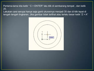 Pertama-tama kita ketik “ C > ENTER” lalu klik di sembarang tempat , dan ketik
20.
Lakukan cara serupa hanya saja ganti ukurannya menjadi 35 dan di klik tepat di
tengah tengah lingkaran. Jika gambar tidak terlihat atau terlalu besar ketik “Z > A”
 