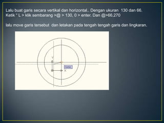 Lalu buat garis secara vertikal dan horizontal.. Dengan ukuran 130 dan 66.
Ketik “ L > klik sembarang >@ > 130, 0 > enter. Dan @>66,270
lalu move garis tersebut dan letakan pada tengah tengah garis dan lingkaran.
 