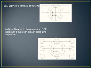 Lalu copy garis menjadi seperti ini.
Lalu buat ling karan dengan ukuran R.10
sebanyak 8 buah dan letakan pada garis
seperti ini.
 