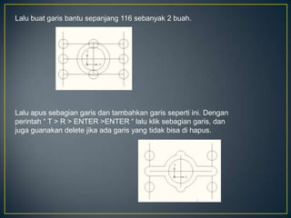 Lalu buat garis bantu sepanjang 116 sebanyak 2 buah.
Lalu apus sebagian garis dan tambahkan garis seperti ini. Dengan
perintah “ T > R > ENTER >ENTER “ lalu klik sebagian garis, dan
juga guanakan delete jika ada garis yang tidak bisa di hapus.
 