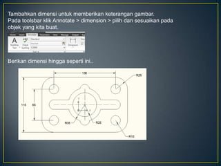 Tambahkan dimensi untuk memberikan keterangan gambar.
Pada toolsbar klik Annotate > dimension > pilih dan sesuaikan pada
objek yang kita buat.
Berikan dimensi hingga seperti ini..
 