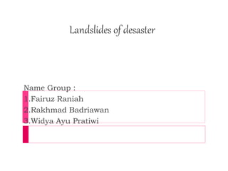 Landslides of desaster 
Name Group : 
1.Fairuz Raniah 
2.Rakhmad Badriawan 
3.Widya Ayu Pratiwi 
 