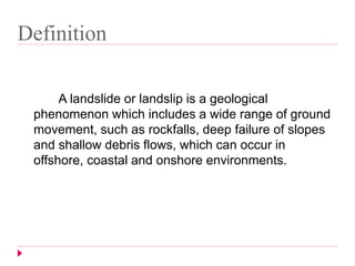 Definition 
A landslide or landslip is a geological 
phenomenon which includes a wide range of ground 
movement, such as rockfalls, deep failure of slopes 
and shallow debris flows, which can occur in 
offshore, coastal and onshore environments. 
 