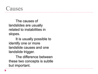 Causes 
The causes of 
landslides are usually 
related to instabilities in 
slopes. 
It is usually possible to 
identify one or more 
landslide causes and one 
landslide trigger. 
The difference between 
these two concepts is subtle 
but important. 
 