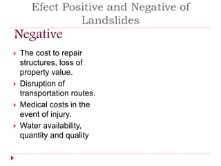 Efect Positive and Negative of 
Landslides 
Negative 
 The cost to repair 
structures, loss of 
property value. 
 Disruption of 
transportation routes. 
 Medical costs in the 
event of injury. 
 Water availability, 
quantity and quality 
 
