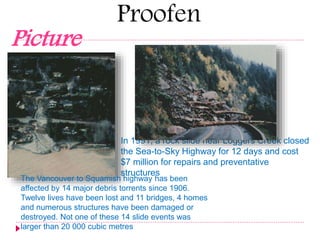 Proofen 
Picture 
In 1991, a rock slide near Loggers Creek closed 
the Sea-to-Sky Highway for 12 days and cost 
$7 million for repairs and preventative 
structures 
The Vancouver to Squamish highway has been 
affected by 14 major debris torrents since 1906. 
Twelve lives have been lost and 11 bridges, 4 homes 
and numerous structures have been damaged or 
destroyed. Not one of these 14 slide events was 
larger than 20 000 cubic metres 
 