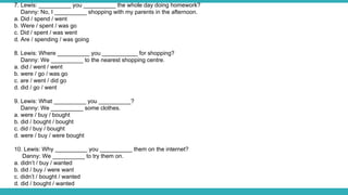 7. Lewis: __________ you __________ the whole day doing homework?
Danny: No, I __________ shopping with my parents in the afternoon.
a. Did / spend / went
b. Were / spent / was go
c. Did / spent / was went
d. Are / spending / was going
8. Lewis: Where __________ you ___________ for shopping?
Danny: We __________ to the nearest shopping centre.
a. did / went / went
b. were / go / was go
c. are / went / did go
d. did / go / went
9. Lewis: What __________ you __________?
Danny: We __________ some clothes.
a. were / buy / bought
b. did / bought / bought
c. did / buy / bought
d. were / buy / were bought
10. Lewis: Why __________ you __________ them on the internet?
Danny: We __________ to try them on.
a. didn’t / buy / wanted
b. did / buy / were want
c. didn’t / bought / wanted
d. did / bought / wanted
 