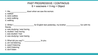 1. We _______________ down when we saw the woman.
a. walked
b. were walkes
c. were walking
d. walking
2. While I ___________________ for English test yesterday, my brother _____________ fun with his
friends.
a. was studying / was having
b. studied / was having
c. was studied / had
d. was studying / was hasing
3. What did you say? I _______________ to you.
a. am not listening
b. wasn't listening
c. didn't listening
d. don't listen
PAST PROGRESSIVE / CONTINOUS
S + was/were + V-ing + Object
 