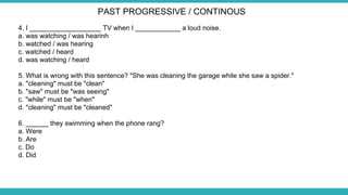 4. I ___________________ TV when I ____________ a loud noise.
a. was watching / was hearinh
b. watched / was hearing
c. watched / heard
d. was watching / heard
5. What is wrong with this sentence? "She was cleaning the garage while she saw a spider."
a. "cleaning" must be "clean"
b. "saw" must be "was seeing"
c. "while" must be "when"
d. "cleaning" must be "cleaned"
6. ______ they swimming when the phone rang?
a. Were
b. Are
c. Do
d. Did
PAST PROGRESSIVE / CONTINOUS
 