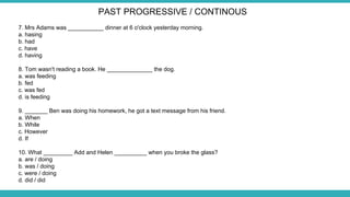 7. Mrs Adams was ___________ dinner at 6 o'clock yesterday morning.
a. hasing
b. had
c. have
d. having
8. Tom wasn't reading a book. He ______________ the dog.
a. was feeding
b. fed
c. was fed
d. is feeding
9. _______ Ben was doing his homework, he got a text message from his friend.
a. When
b. While
c. However
d. If
10. What _________ Add and Helen __________ when you broke the glass?
a. are / doing
b. was / doing
c. were / doing
d. did / did
PAST PROGRESSIVE / CONTINOUS
 