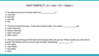 4. He asked me to give his book back but I ____________ it.
a. have lost
b. had lost
c. was lost
d. lost
5. The boy knocked the door. There was nobody inside. His mother ____________ yet.
a. hasn’t returned
b. haven’t returned
c. hadn’t returned
d. didn’t return
6. The sun was shining and the birds were singing when she got out. What a lovely day, she said to
herself. She looked at her car but it was not there. Somebody ____________ it.
a. has stolen
b. have stolen
c. had stolen
d. stole
PAST PERFECT ( S + had + V3 + Object )
 