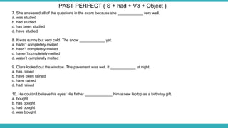 7. She answered all of the questions in the exam because she ____________ very well.
a. was studied
b. had studied
c. has been studied
d. have studied
8. It was sunny but very cold. The snow ____________ yet.
a. hadn’t completely melted
b. hasn’t completely melted
c. haven’t completely melted
d. wasn’t completely melted
9. Clara looked out the window. The pavement was wet. It ____________ at night.
a. has rained
b. have been rained
c. have rained
d. had rained
10. He couldn’t believe his eyes! His father _____________ him a new laptop as a birthday gift.
a. bought
b. has bought
c. had bought
d. was bought
PAST PERFECT ( S + had + V3 + Object )
 