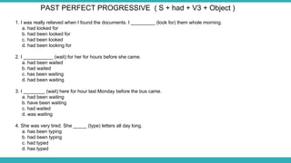 1. I was really relieved when I found the documents. I _________ (look for) them whole morning.
a. had looked for
b. had been looked for
c. had been looked
d. had been looking for
2. I ___________ (wait) for her for hours before she came.
a. had been waited
b. had waited
c. has been waiting
d. had been waiting
3. I ________ (wait) here for hour last Monday before the bus came.
a. had been waiting
b. have been waiting
c. had waited
d. was waiting
4. She was very tired. She _____ (type) letters all day long.
a. has been typing
b. had been typing
c. had typed
d. has typed
PAST PERFECT PROGRESSIVE ( S + had + V3 + Object )
 