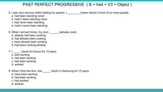 5. I was very nervous while holding my speech. I ________ (never stand) in front of so many people.
a. had been standing never
b. hadn’t been standing never
c. had never been standing
d. hadn’t never been standing
6. When I arrived home, my mom ______ (already cook).
a. already had been cooking
b. had already been cooking
c. have already been cooking
d. had been cooking already
7. I _____ (work) for Exxon for 15 years.
a. was working
b. has been working
c. had been working
d. worked
8. When I first met Ann, she _____ (work) in Samsung for 15 years.
a. have been working
b. had been working
c. had worked
d. worked
PAST PERFECT PROGRESSIVE ( S + had + V3 + Object )
 