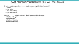 9. Jenny was annoyed. Jim _______ (call) her every night for the whole week!
a. called
b. had called
c. had been calling
d. has been calling
10. She ________ (teach) chemistry before she became a journalist.
a. had been taught
b. had teached
c. had been teaching
d. had been teached
PAST PERFECT PROGRESSIVE ( S + had + V3 + Object )
 