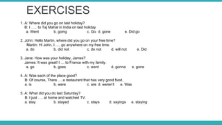 EXERCISES
1. A: Where did you go on last holiday?
B: I ….. to Taj Mahal in India on last holiday
a. Went b. going c. Go d. gone e. Did go
2. John: Hello Martin, where did you go on your free time?
Martin: Hi John, I …. go anywhere on my free time.
a. do b. did not c. do not d. will not e. Did
3. Jane: How was your holiday, James?
James: It was great! I … to France with my family.
a. go b. goes c. went d. gonna e. gone
4. A: Was each of the place good?
B: Of course, There … a restaurant that has very good food.
a. is b. were c. are d. weren’t e. Was
5. A: What did you do last Saturday?
B: I just …. at home and watched TV.
a. stay b. stayed c. stays d. sayings e. staying
 