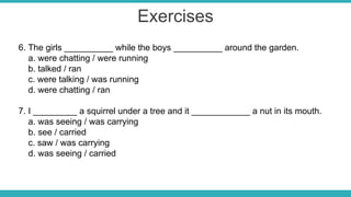 Exercises
6. The girls __________ while the boys __________ around the garden.
a. were chatting / were running
b. talked / ran
c. were talking / was running
d. were chatting / ran
7. I _________ a squirrel under a tree and it ____________ a nut in its mouth.
a. was seeing / was carrying
b. see / carried
c. saw / was carrying
d. was seeing / carried
 