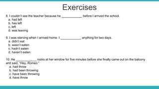 Exercises
8. I couldn’t see the teacher because he ____________ before I arrived the school.
a. had left
b. has left
c. left
d. was leaving
9. I was starving when I arrived home. I ____________ anything for two days.
a. didn’t eat
b. wasn’t eaten
c. hadn’t eaten
d. haven’t eaten
10. He ____________ rocks at her window for five minutes before she finally came out on the balcony
and said, “Hey, Romeo.”
a. had throw
b. had been throwing
c. have been throwing
d. have throw
 