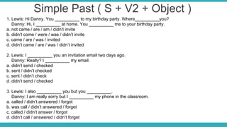 Simple Past ( S + V2 + Object )
1. Lewis: Hi Danny. You __________ to my birthday party. Where__________you?
Danny: Hi, I __________ at home. You __________ me to your birthday party.
a. not came / are / am / didn’t invite
b. didn’t come / were / was / didn’t invite
c. came / are / was / invited
d. didn’t came / are / was / didn’t invited
2. Lewis: I __________ you an invitation email two days ago.
Danny: Really? I __________ my email.
a. didn’t send / checked
b. sent / didn’t checked
c. sent / didn’t check
d. didn’t send / checked
3. Lewis: I also __________ you but you __________.
Danny: I am really sorry but I __________ my phone in the classroom.
a. called / didn’t answered / forgot
b. was call / didn’t answered / forget
c. called / didn’t answer / forgot
d. didn’t call / answered / didn’t forget
 