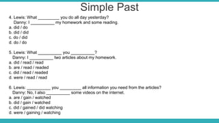 Simple Past
4. Lewis: What _________ you do all day yesterday?
Danny: I __________ my homework and some reading.
a. did / do
b. did / did
c. do / did
d. do / do
5. Lewis: What __________ you __________?
Danny: I __________ two articles about my homework.
a. did / read / read
b. are / read / readed
c. did / read / readed
d. were / read / read
6. Lewis: __________ you _________ all information you need from the articles?
Danny: No, I also __________ some videos on the internet.
a. are / gain / watched
b. did / gain / watched
c. did / gained / did watching
d. were / gaining / watching
 