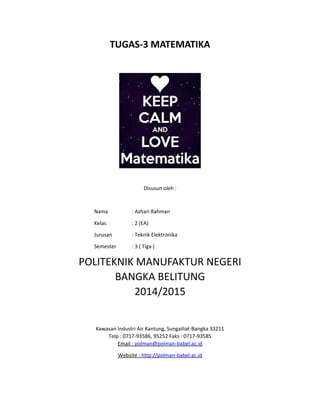 TUGAS-3 MATEMATIKA
Disusun oleh :
Nama : Azhari Rahman
Kelas : 2 (EA)
Jurusan : Teknik Elektronika
Semester : 3 ( Tiga )
POLITEKNIK MANUFAKTUR NEGERI
BANGKA BELITUNG
2014/2015
Kawasan Industri Air Kantung, Sungailiat-Bangka 33211
Telp : 0717-93586, 95252 Faks : 0717-93585
Email : polman@polman-babel.ac.id
Website : http://polman-babel.ac.id
 