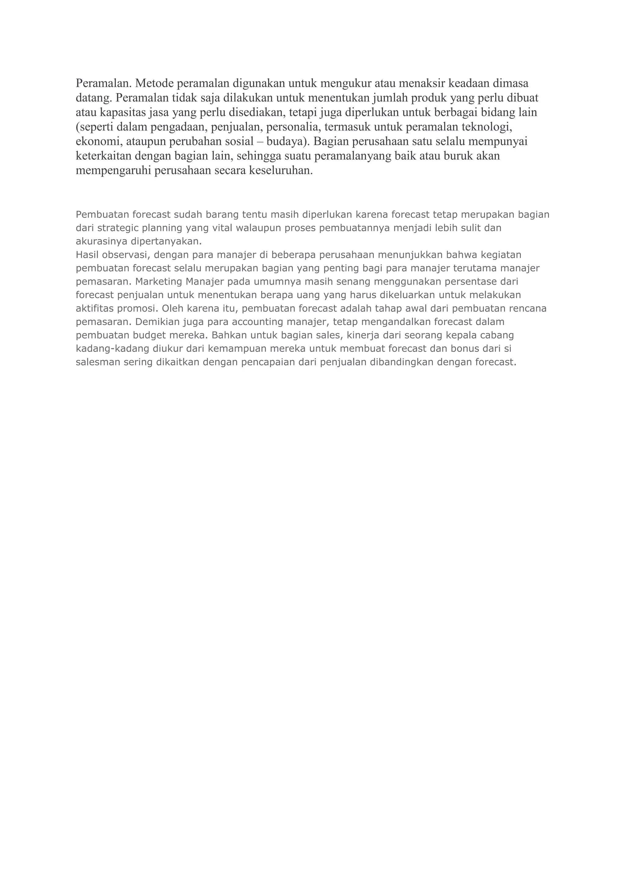 Peramalan. Metode peramalan digunakan untuk mengukur atau menaksir keadaan dimasa
datang. Peramalan tidak saja dilakukan untuk menentukan jumlah produk yang perlu dibuat
atau kapasitas jasa yang perlu disediakan, tetapi juga diperlukan untuk berbagai bidang lain
(seperti dalam pengadaan, penjualan, personalia, termasuk untuk peramalan teknologi,
ekonomi, ataupun perubahan sosial – budaya). Bagian perusahaan satu selalu mempunyai
keterkaitan dengan bagian lain, sehingga suatu peramalanyang baik atau buruk akan
mempengaruhi perusahaan secara keseluruhan.
Pembuatan forecast sudah barang tentu masih diperlukan karena forecast tetap merupakan bagian
dari strategic planning yang vital walaupun proses pembuatannya menjadi lebih sulit dan
akurasinya dipertanyakan.
Hasil observasi, dengan para manajer di beberapa perusahaan menunjukkan bahwa kegiatan
pembuatan forecast selalu merupakan bagian yang penting bagi para manajer terutama manajer
pemasaran. Marketing Manajer pada umumnya masih senang menggunakan persentase dari
forecast penjualan untuk menentukan berapa uang yang harus dikeluarkan untuk melakukan
aktifitas promosi. Oleh karena itu, pembuatan forecast adalah tahap awal dari pembuatan rencana
pemasaran. Demikian juga para accounting manajer, tetap mengandalkan forecast dalam
pembuatan budget mereka. Bahkan untuk bagian sales, kinerja dari seorang kepala cabang
kadang-kadang diukur dari kemampuan mereka untuk membuat forecast dan bonus dari si
salesman sering dikaitkan dengan pencapaian dari penjualan dibandingkan dengan forecast.
 