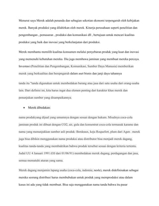 Menurut saya Merek adalah penanda dan sebagian sekotian ekonomi terpengaruh oleh kebijakan

merek. Banyak produksi yang dilahirkan oleh merek. Kinerja perusahaan seperti penelitian dan

pengembangan , pemasaran , produksi dan komunikasi dll , bertujuan untuk mencari kualitas

produksi yang baik dan inovasi yang berkelanjutan dari produksi.


Merek membantu memilih kualitas konsumen melalui penyebaran produk yang kuat dan inovasi

yang memenuhi kebutuhan mereka. Dia juga membawa jaminan yang membuat mereka percaya.

Investasi (Penelitian dan Pengembangan, Komunikasi, Sumber Daya Manusia) memberikan

merek yang berkualitas dan berepngaruh dalam aset bisnis dan janji daya tahannya


tanda itu "tanda digunakan untuk membedakan barang atau jasa dari satu usaha dari orang-usaha

lain. Dari definisi ini, kita harus ingat dua elemen penting dari karakter khas merek dan

penunjukan sumber yang disampaikannya.


       Merek dibedakan:


nama produkyang dijual yang umumnya dengan sesuai dengan hukum. Misalnya coca-cola

jaminan produk ini dibuat dengan CO2, air, gula dan konsentrat coca-cola termasuk karame dan

nama yang menunjukkan sumber asli produk: Bordeaux, keju Roquefort, plum dari Agen . merek

juga bisa dibikin menggunakan nama produksi atau distributor bisa menjadi merek dagang,

kualitas tanda-tanda yang membuktikan bahwa produk tersebut sesuai dengan kriteria tertentu.

Judul UU 4 Januari 1991 (OJ dari 01/06/91) membedakan merek dagang, perdagangan dan jasa,

semua mematuhi aturan yang sama.


Merek dagang menjamin lapang usaha (coca-cola, indomie, nesle), merek didefinisakan sebagai

mereka seorang distribusi harus membubukan untuk produk yang memproduksi atau dalam

kasus ini ada yang tidak membuat. Bisa saja menggunakan nama tanda bahwa itu pasar
 