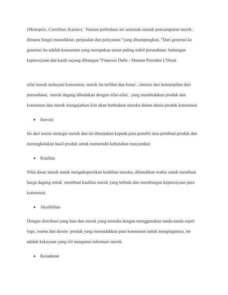(Monoprix, Carrefour, Kasino). Namun perbedaan ini semenak-menak pencampuran merek ,

dimana fungsi manufaktur, penjualan dan pelayanan "yang ditumpangkan, "Dari generasi ke

generasi itu adalah konsumen yang merupakan unsur paling stabil perusahaan: hubungan

kepercayaan dan kasih sayang dibangun."Francois Dalle - Mantan Presiden L'Oreal.




nilai merek melayani konsumen, merek itu terlihat dan benar , sitensis dari ketrampilan dari

perusahaan, merek dagang dibedakan dengan nilai-nilai, yang membedakan produk dan

konsumen dan merek mengajarkan kita akan berbedaan mereka dalam dunia produk konsumen.


       Inovasi


Ini dari mesin strategis merek dan ini ditunjukan kepada para peneliti atau pembuat produk dan

meningkatakan hasil produk untuk memenuhi kebutuhan masyarakat.


       Kualitas


Nilai dasar merek untuk mengekspresikan keahlian mereka, dibutuhkan waktu untuk membuat

harga dagang untuk membuat kualitas merek yang terbaik dan membangun kepercayaan para

konsumen.


       Aksebilitas


Dengan distribusi yang luas dan merek yang tersedia dengan menggunakan tanda-tanda seprti

logo, warna dan dessin produk yang memudahkan para konsumen untuk mengingatnya, ini

adalah kekayaan yang riil mengenai informasi merek.


       Kesadaran
 