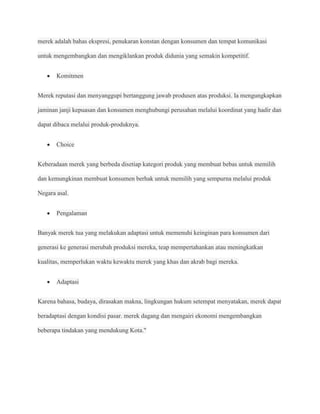 merek adalah bahas ekspresi, penukaran konstan dengan konsumen dan tempat komunikasi

untuk mengembangkan dan mengiklankan produk didunia yang semakin kompetitif.


       Komitmen


Merek reputasi dan menyanggupi bertanggung jawab produsen atas produksi. Ia mengungkapkan

jaminan janji kepuasan dan konsumen menghubungi perusahan melalui koordinat yang hadir dan

dapat dibaca melalui produk-produknya.


       Choice


Keberadaan merek yang berbeda disetiap kategori produk yang membuat bebas untuk memilih

dan kemungkinan membuat konsumen berhak untuk memilih yang sempurna melalui produk

Negara asal.


       Pengalaman


Banyak merek tua yang melakukan adaptasi untuk memenuhi keinginan para konsumen dari

generasi ke generasi merubah produksi mereka, teap mempertahankan atau meningkatkan

kualitas, memperlukan waktu kewaktu merek yang khas dan akrab bagi mereka.


       Adaptasi


Karena bahasa, budaya, dirasakan makna, lingkungan hukum setempat menyatakan, merek dapat

beradaptasi dengan kondisi pasar. merek dagang dan mengairi ekonomi mengembangkan

beberapa tindakan yang mendukung Kota."
 