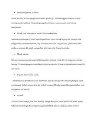 merek mengemudi ekonomi


merek produksi industri yang terus memasok produknya, mendorong pertumbuhan dengan

merangsang kompetensi. Merek yang unggul membantu pengembangan pasar secara

keseluruhan.


       Merek yang menciptakan sumber daya dan kegiatan


Semua investasi tidak terwujud seperti ( penelitian, paten , merek dagang dan komunikasi )

hingga mereka membikin merek yang salah satu perusahan yang dinamis : pemasokan baku ,

produsen kemasan dll, untuk mengasilkan kekayaan, nilai finasial merek itu.


       Merek warisan


Beberapa merek , mampu nemampilkan desainer, seniman, poster dll , ini merupkan warisan

budaya. Perusahan yang memahami kepentingan warisan ini. Untuk mengabadikan antara public

dan merek.


       Socially Responsible Merek


Telah lama dicap produksi ini telah melakukan individu atau koloktif untuk lingkungan, untuk

mengharagai limbah sumber daya dan limbah kemasan. Mereka juga terlibat dalam bidang seni,

budaya dan renovasi dll.


       Sejarah


Asal usul merek sangat jauh, para arteologi mengatakan pada zaman yunani dan mesir, punya

kebiasan menandai produk dengan menggunakan tanda khusus dan pada zaman romawi
 