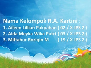 Nama Kelompok R.A. Kartini :
1. Aileen Lillian Pakpahan ( 02 / X-IPS 2 )
2. Alda Meyka Wika Putri ( 03 / X-IPS 2 )
3. Miftahur Roziqin M ( 19 / X-IPS 2 )
 